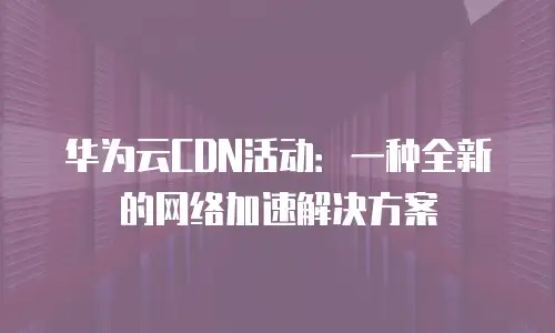 华为云CDN活动：一种全新的网络加速解决方案