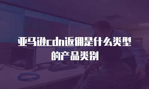 亚马逊cdn返佣是什么类型的产品类别