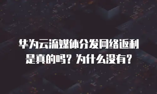 华为云流媒体分发网络返利是真的吗？为什么没有？