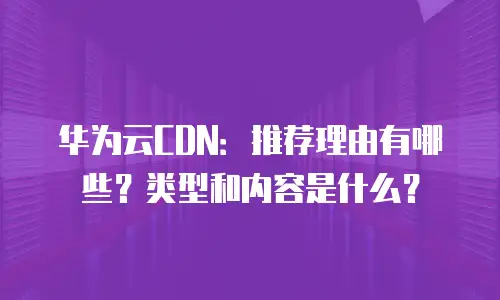 华为云CDN：推荐理由有哪些？类型和内容是什么？
