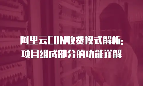 阿里云CDN收费模式解析: 项目组成部分的功能详解