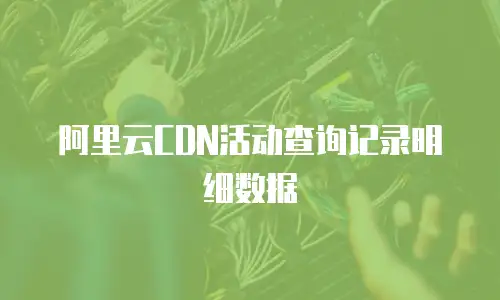 阿里云CDN活动查询记录明细数据