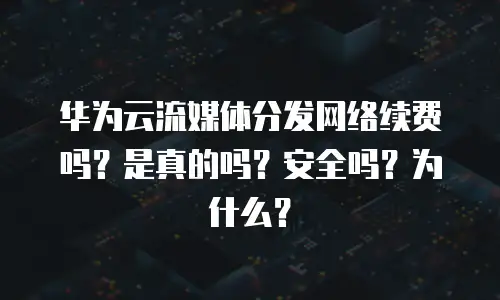 华为云流媒体分发网络续费吗？是真的吗？安全吗？为什么？