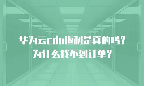 华为云cdn返利是真的吗？为什么找不到订单？