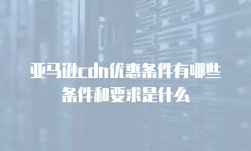 亚马逊cdn优惠条件有哪些条件和要求是什么