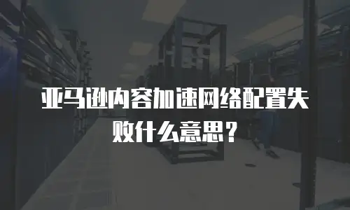 亚马逊内容加速网络配置失败什么意思？