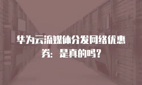 华为云流媒体分发网络优惠券：是真的吗？