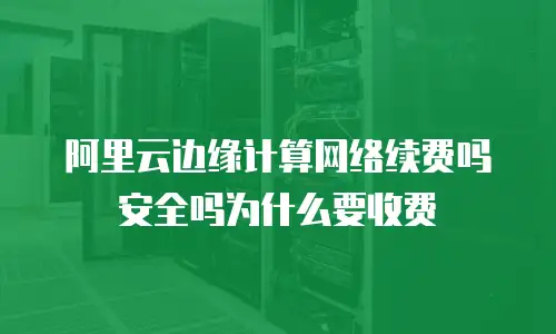 阿里云边缘计算网络续费吗安全吗为什么要收费