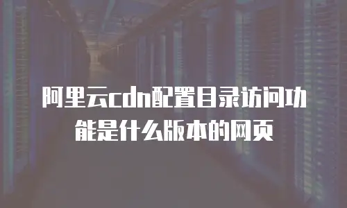 阿里云cdn配置目录访问功能是什么版本的网页