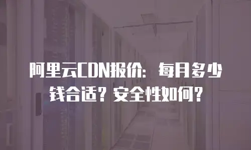 阿里云CDN报价：每月多少钱合适？安全性如何？