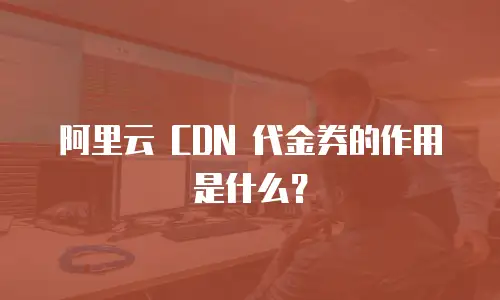 阿里云 CDN 代金券的作用是什么？