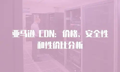 亚马逊 CDN：价格、安全性和性价比分析