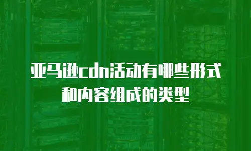 亚马逊cdn活动有哪些形式和内容组成的类型