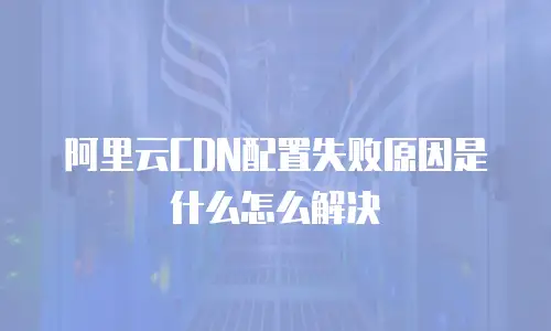 阿里云CDN配置失败原因是什么怎么解决
