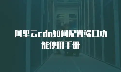 阿里云cdn如何配置端口功能使用手册