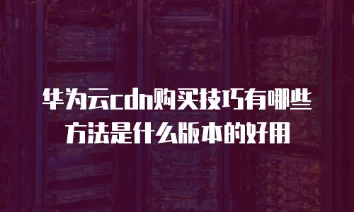 华为云cdn购买技巧有哪些方法是什么版本的好用