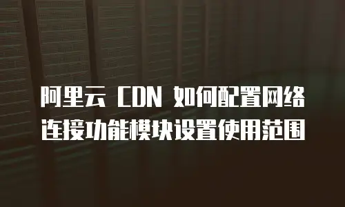 阿里云 CDN 如何配置网络连接功能模块设置使用范围