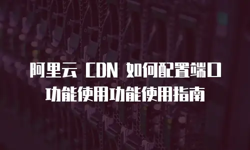 阿里云 CDN 如何配置端口功能使用功能使用指南