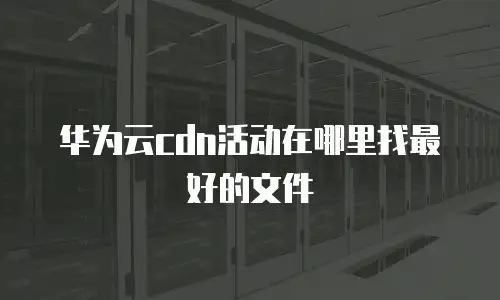 华为云cdn活动在哪里找最好的文件