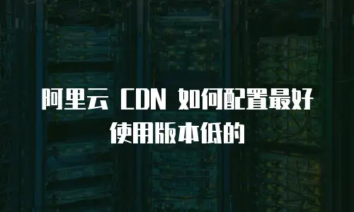 阿里云 CDN 如何配置最好使用版本低的