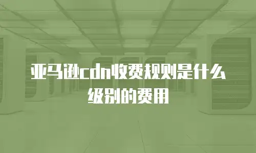 亚马逊cdn收费规则是什么级别的费用