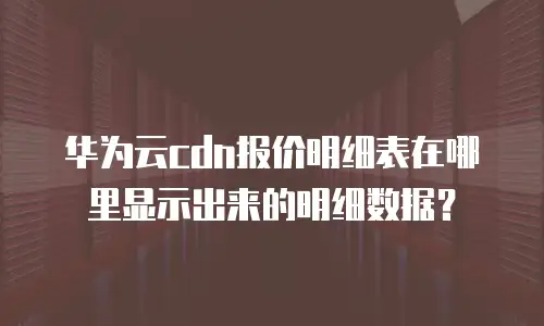 华为云cdn报价明细表在哪里显示出来的明细数据？