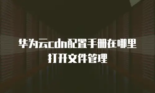 华为云cdn配置手册在哪里打开文件管理