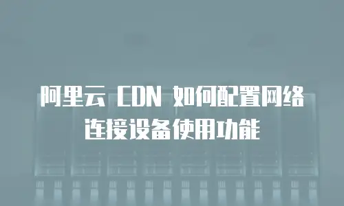 阿里云 CDN 如何配置网络连接设备使用功能