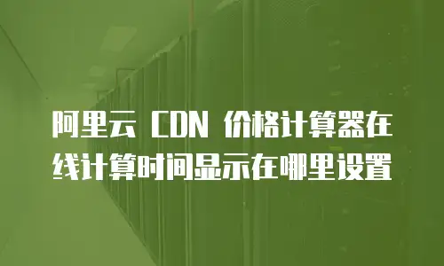 阿里云 CDN 价格计算器在线计算时间显示在哪里设置