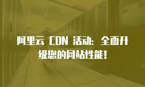 阿里云 CDN 活动：全面升级您的网站性能！