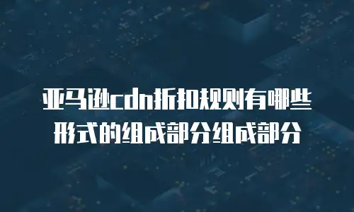 亚马逊cdn折扣规则有哪些形式的组成部分组成部分