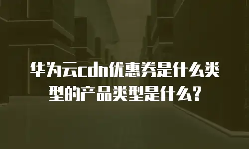 华为云cdn优惠券是什么类型的产品类型是什么？