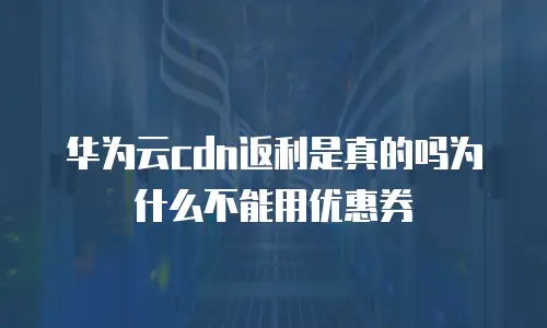 华为云cdn返利是真的吗为什么不能用优惠券