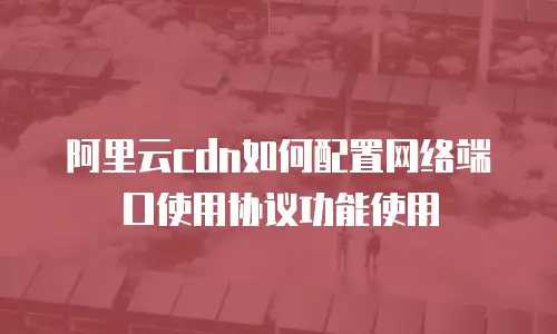 阿里云cdn如何配置网络端口使用协议功能使用