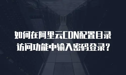 如何在阿里云CDN配置目录访问功能中输入密码登录？