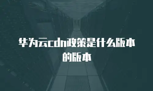 华为云cdn政策是什么版本的版本