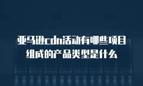 亚马逊cdn活动有哪些项目组成的产品类型是什么