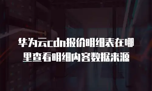 华为云cdn报价明细表在哪里查看明细内容数据来源