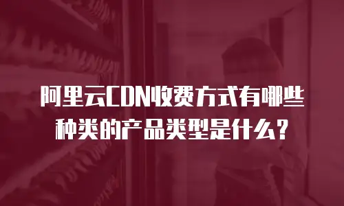 阿里云CDN收费方式有哪些种类的产品类型是什么？