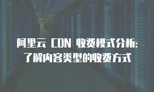阿里云 CDN 收费模式分析：了解内容类型的收费方式