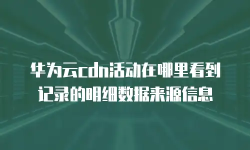 华为云cdn活动在哪里看到记录的明细数据来源信息