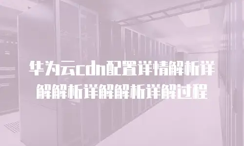 华为云cdn配置详情解析详解解析详解解析详解过程