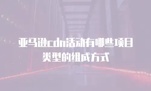 亚马逊cdn活动有哪些项目类型的组成方式