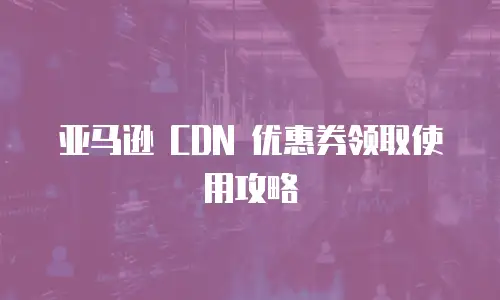 亚马逊 CDN 优惠券领取使用攻略