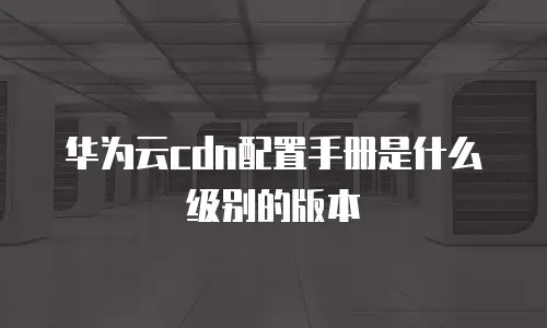 华为云cdn配置手册是什么级别的版本
