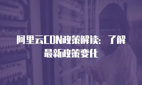 阿里云CDN政策解读：了解最新政策变化