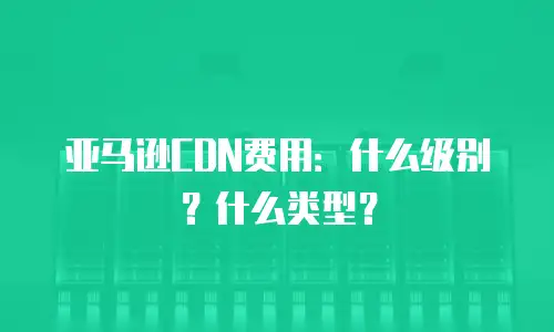 亚马逊CDN费用：什么级别？什么类型？
