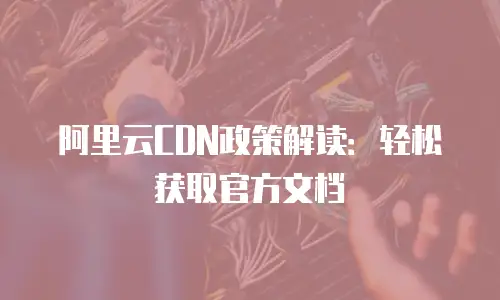 阿里云CDN政策解读：轻松获取官方文档