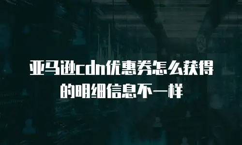 亚马逊cdn优惠券怎么获得的明细信息不一样