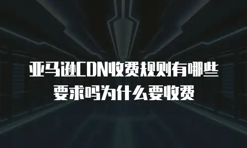 亚马逊CDN收费规则有哪些要求吗为什么要收费